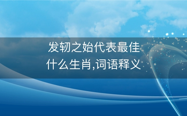 发轫之始代表最佳什么生肖,词语释义解释